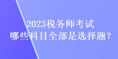 2023稅務(wù)師考試哪些科目全部是選擇題？