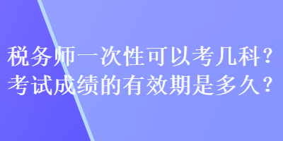 稅務(wù)師一次性可以考幾科？考試成績的有效期是多久？