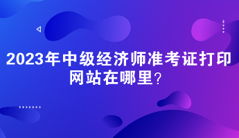 2023年中級經(jīng)濟(jì)師準(zhǔn)考證打印網(wǎng)站在哪里？