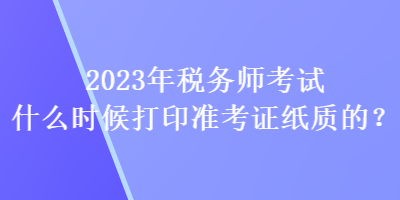 2023年稅務(wù)師考試什么時候打印準(zhǔn)考證紙質(zhì)的？