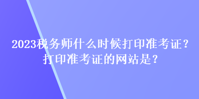 2023稅務(wù)師什么時候打印準考證？打印準考證的網(wǎng)站是？