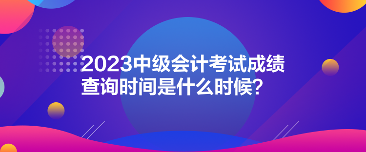 2023中級(jí)會(huì)計(jì)考試成績(jī)查詢(xún)時(shí)間是什么時(shí)候？