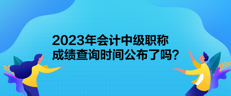 2023年會計中級職稱成績查詢時間公布了嗎？