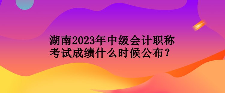 湖南2023年中級會計職稱考試成績什么時候公布？