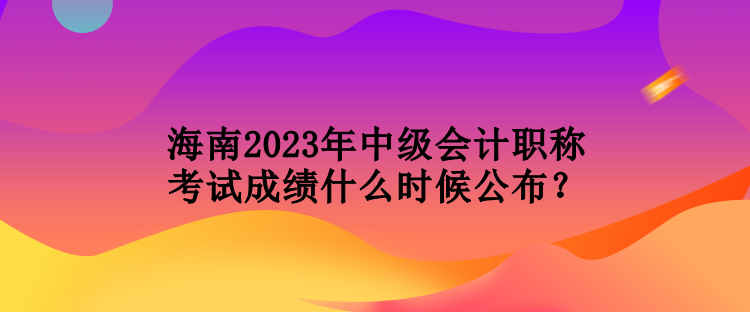 海南2023年中級(jí)會(huì)計(jì)職稱考試成績(jī)什么時(shí)候公布？