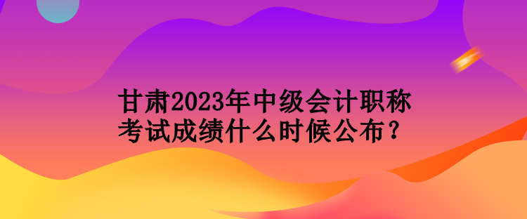 甘肅2023年中級(jí)會(huì)計(jì)職稱考試成績(jī)什么時(shí)候公布？