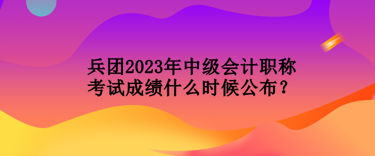 兵團(tuán)2023年中級(jí)會(huì)計(jì)職稱(chēng)考試成績(jī)什么時(shí)候公布？