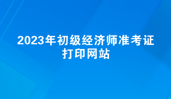 2023年初級經(jīng)濟師準考證打印網(wǎng)站