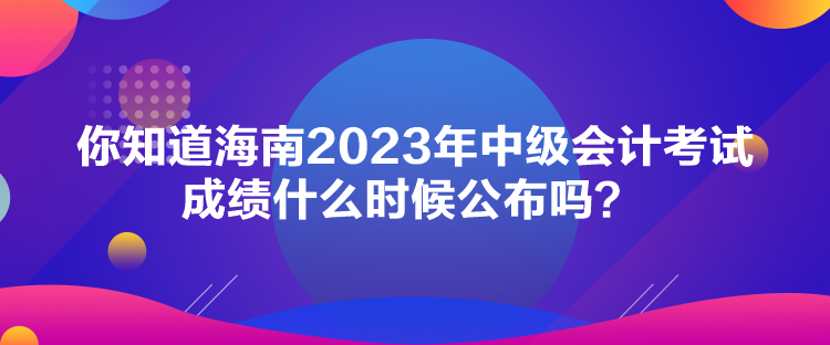 你知道海南2023年中級會計考試成績什么時候公布嗎？