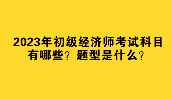 2023年初級經(jīng)濟師考試科目有哪些？題型是什么？