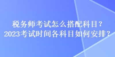 稅務(wù)師考試怎么搭配科目？2023考試時間各科目如何安排？