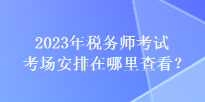 2023年稅務(wù)師考試考場(chǎng)安排在哪里查看？