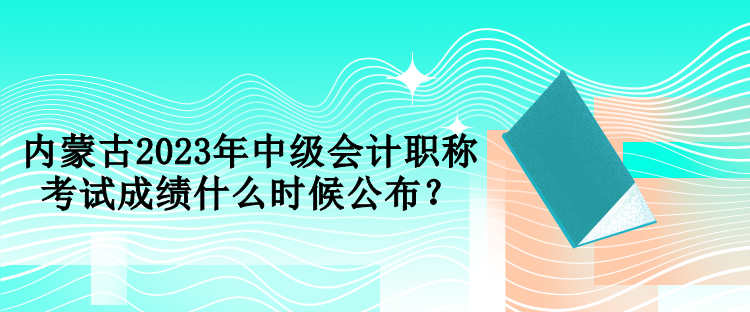 內(nèi)蒙古2023年中級(jí)會(huì)計(jì)職稱考試成績(jī)什么時(shí)候公布？