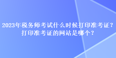 2023年稅務(wù)師考試什么時(shí)候打印準(zhǔn)考證？打印準(zhǔn)考證的網(wǎng)站是哪個(gè)？