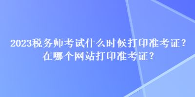 2023稅務(wù)師考試什么時候打印準(zhǔn)考證？在哪個網(wǎng)站打印準(zhǔn)考證？