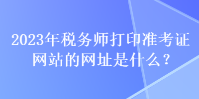 2023年稅務(wù)師打印準(zhǔn)考證網(wǎng)站的網(wǎng)址是什么？