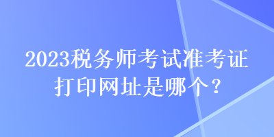 2023稅務(wù)師考試準(zhǔn)考證打印網(wǎng)址是哪個？