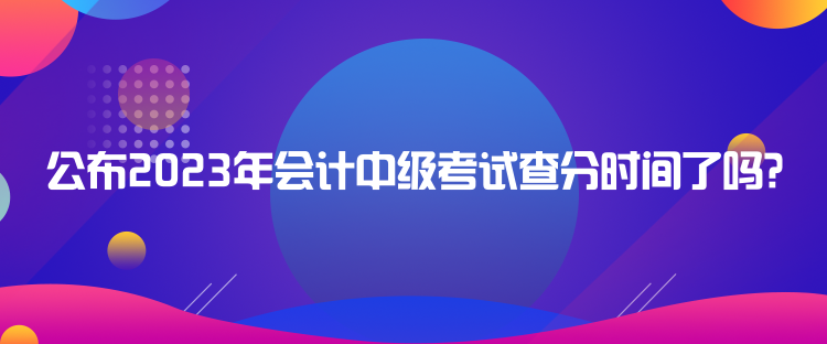 公布2023年會計(jì)中級考試查分時間了嗎？