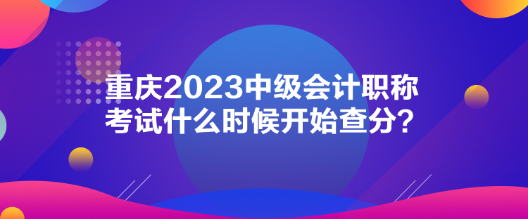 重慶2023中級(jí)會(huì)計(jì)職稱考試什么時(shí)候開始查分？