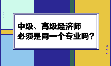 中級、高級經(jīng)濟(jì)師必須是同一個專業(yè)嗎？