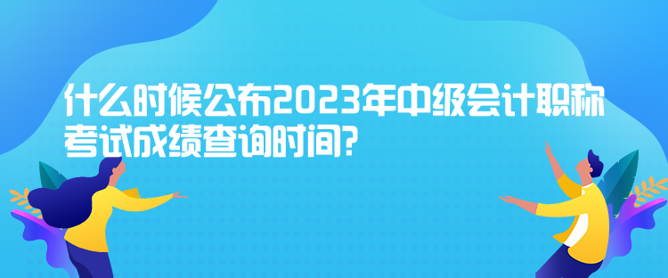 什么時(shí)候公布2023年中級(jí)會(huì)計(jì)職稱考試成績(jī)查詢時(shí)間？