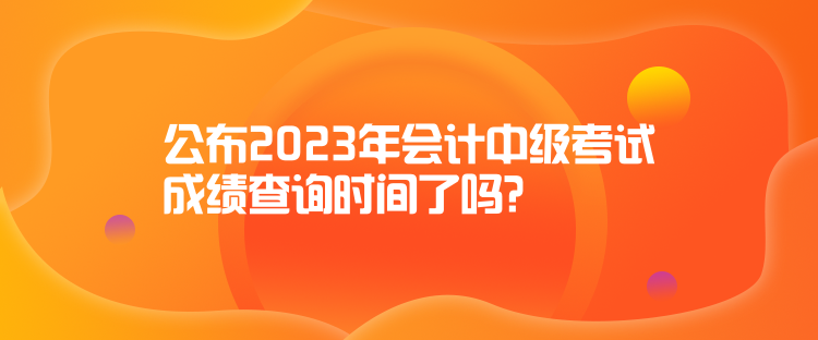 公布2023年會(huì)計(jì)中級(jí)考試成績(jī)查詢時(shí)間了嗎？