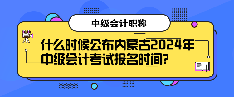 什么時候公布內蒙古2024年中級會計考試報名時間？