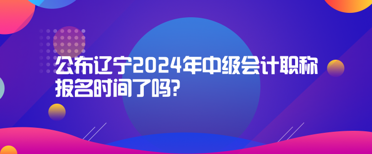 公布遼寧2024年中級(jí)會(huì)計(jì)職稱報(bào)名時(shí)間了嗎？