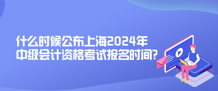 什么時(shí)候公布上海2024年中級會計(jì)資格考試報(bào)名時(shí)間？