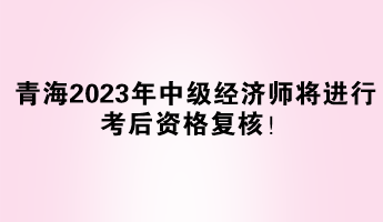 青海2023年中級(jí)經(jīng)濟(jì)師將進(jìn)行考后資格復(fù)核！