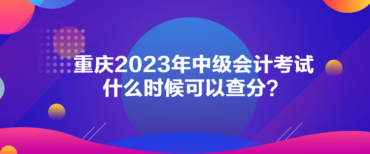 重慶2023年中級會計(jì)考試什么時(shí)候可以查分？