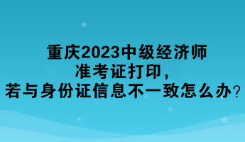 重慶2023中級(jí)經(jīng)濟(jì)師準(zhǔn)考證打印，若與身份證信息不一致怎么辦？