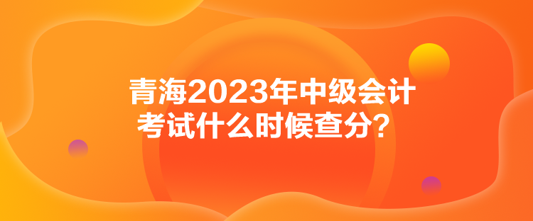 青海2023年中級會計(jì)考試什么時(shí)候查分？