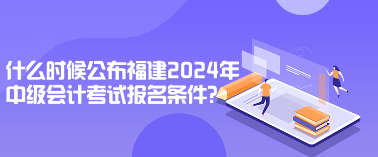 什么時(shí)候公布福建2024年中級(jí)會(huì)計(jì)考試報(bào)名條件？