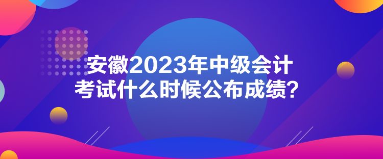 安徽2023年中級(jí)會(huì)計(jì)考試什么時(shí)候公布成績？