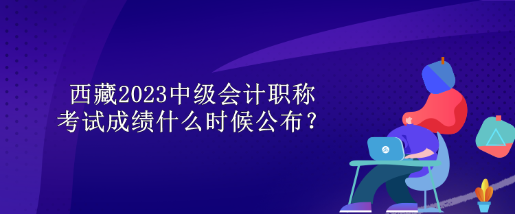 西藏2023中級會計(jì)職稱考試成績什么時(shí)候公布？