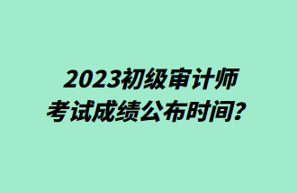 2023初級(jí)審計(jì)師考試成績(jī)公布時(shí)間？