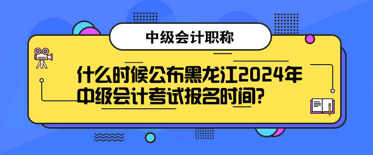 什么時候公布黑龍江2024年中級會計考試報名時間？