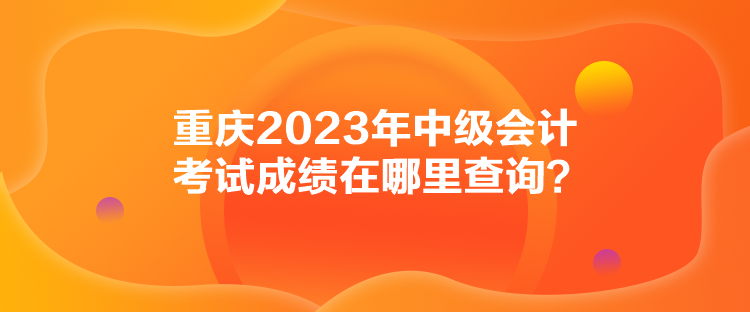 重慶2023年中級(jí)會(huì)計(jì)考試成績在哪里查詢？