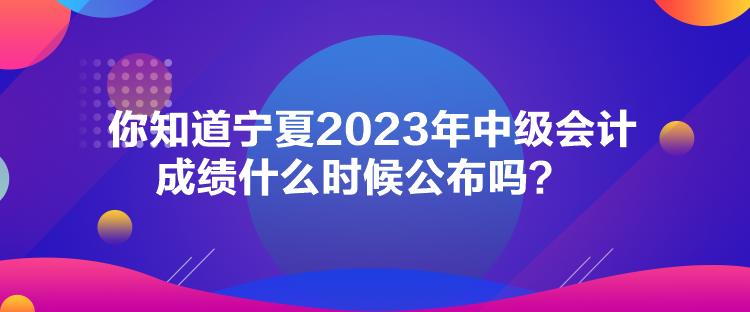 你知道寧夏2023年中級會計成績什么時候公布嗎？