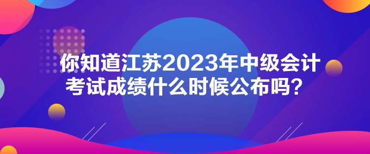 你知道江蘇2023年中級會計考試成績什么時候公布嗎？