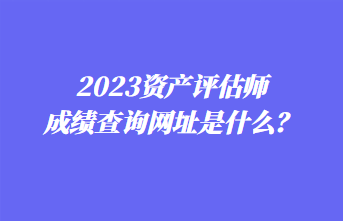 2023資產(chǎn)評(píng)估師成績(jī)查詢網(wǎng)址是什么？