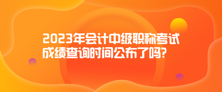 2023年會(huì)計(jì)中級(jí)職稱考試成績查詢時(shí)間公布了嗎？