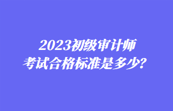 2023初級審計(jì)師考試合格標(biāo)準(zhǔn)是多少？