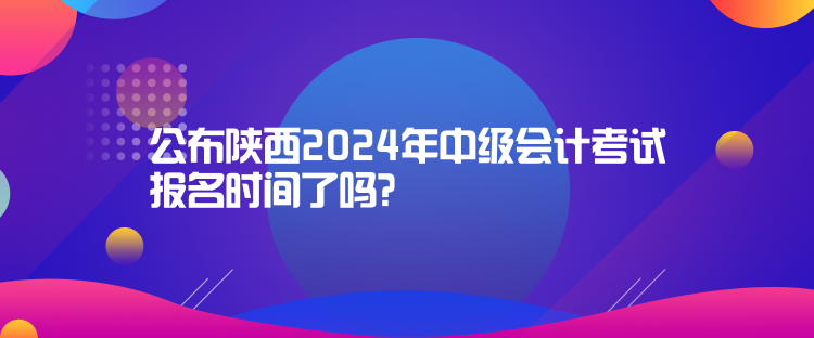 公布陜西2024年中級會計考試報名時間了嗎？