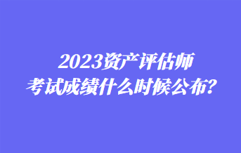 2023資產(chǎn)評估師考試成績什么時(shí)候公布？