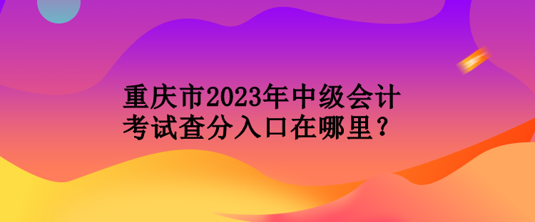 重慶市2023年中級會計(jì)考試查分入口在哪里？