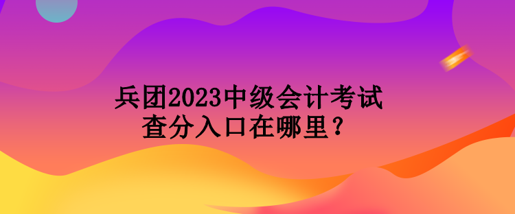 兵團2023中級會計考試查分入口在哪里？