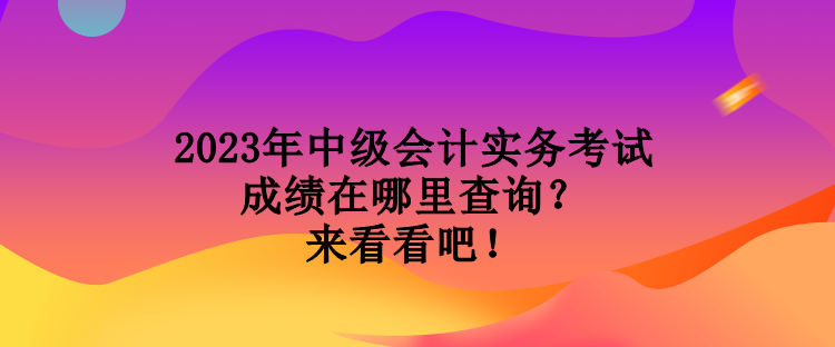 2023年中級會計實務考試成績在哪里查詢？來看看吧！