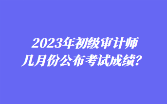 2023年初級(jí)審計(jì)師幾月份公布考試成績(jī)？